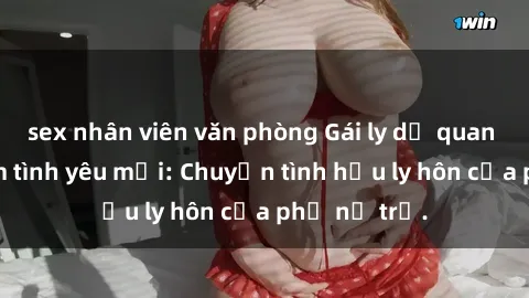 sex nhân viên văn phòng Gái ly dị quan hệ tìm kiếm tình yêu mới: Chuyện tình hậu ly hôn của phụ nữ trẻ.