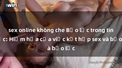 sex online không che Bạo lực trong tình dục: Hiểm họa của việc kết hợp sex và bạo lực