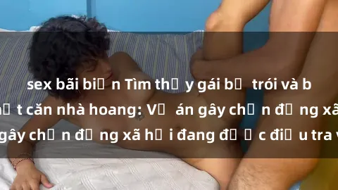 sex bãi biển Tìm thấy gái bị trói và bị hiếp dâm trong một căn nhà hoang: Vụ án gây chấn động xã hội đang được điều tra vào.