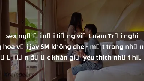 sex người nổi tiếng việt nam Trải nghiệm cảm xúc thăng hoa với jav SM không che - một trong những thể loại phim người lớn được khán giả yêu thích nhất hiện nay. Đảm bảo đem lại sự hấp dẫn, kích thích 
