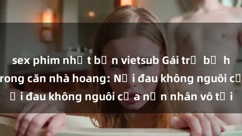 sex phim nhật bản vietsub Gái trẻ bị hiếp dâm bạo lực trong căn nhà hoang: Nỗi đau không nguôi của nạn nhân vô tội