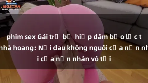 phim sex Gái trẻ bị hiếp dâm bạo lực trong căn nhà hoang: Nỗi đau không nguôi của nạn nhân vô tội