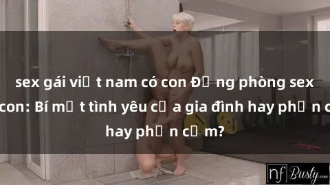 sex gái việt nam có con Động phòng sex mẹ con: Bí mật tình yêu của gia đình hay phản cảm?