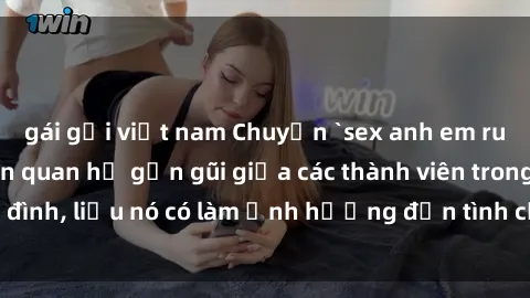 gái gọi việt nam Chuyện `sex anh em ruột` - Đề cập đến quan hệ gần gũi giữa các thành viên trong gia đình, liệu nó có làm ảnh hưởng đến tình cảm gia đình hay không?