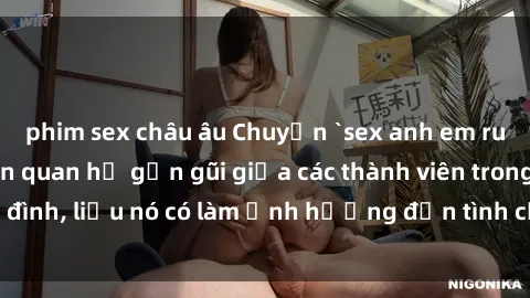 phim sex châu âu Chuyện `sex anh em ruột` - Đề cập đến quan hệ gần gũi giữa các thành viên trong gia đình, liệu nó có làm ảnh hưởng đến tình cảm gia đình hay không?