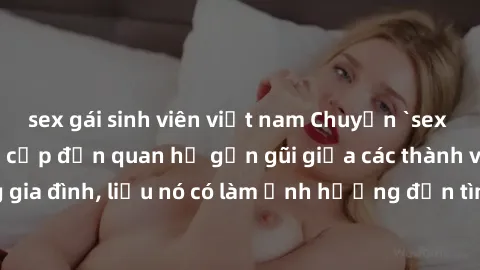 sex gái sinh viên việt nam Chuyện `sex anh em ruột` - Đề cập đến quan hệ gần gũi giữa các thành viên trong gia đình, liệu nó có làm ảnh hưởng đến tình cảm gia đình hay không?