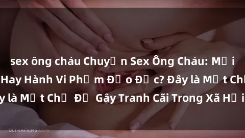 sex ông cháu Chuyện Sex Ông Cháu: Mối Quan Hệ Gia Đình Hay Hành Vi Phạm Đạo Đức? Đây là Một Chủ Đề Gây Tranh Cãi Trong Xã Hội Hiện Nay.