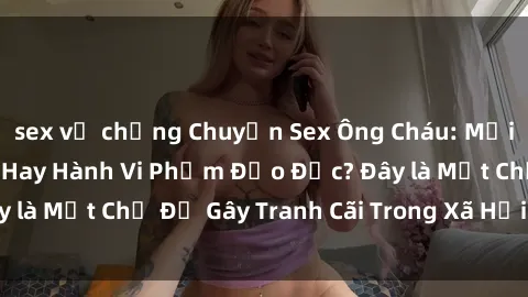 sex vợ chồng Chuyện Sex Ông Cháu: Mối Quan Hệ Gia Đình Hay Hành Vi Phạm Đạo Đức? Đây là Một Chủ Đề Gây Tranh Cãi Trong Xã Hội Hiện Nay.