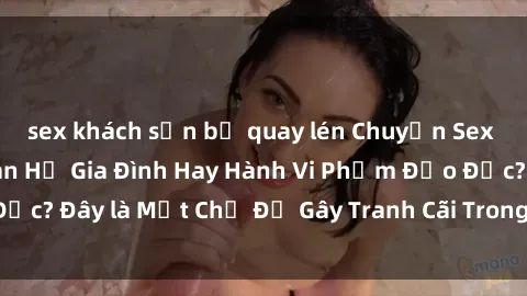 sex khách sạn bị quay lén Chuyện Sex Ông Cháu: Mối Quan Hệ Gia Đình Hay Hành Vi Phạm Đạo Đức? Đây là Một Chủ Đề Gây Tranh Cãi Trong Xã Hội Hiện Nay.