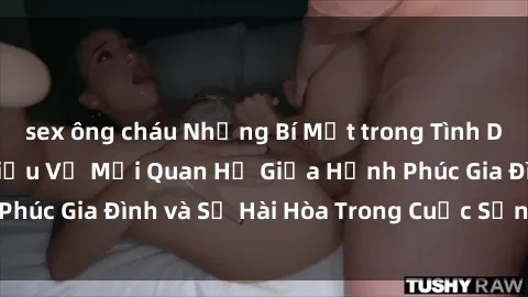 sex ông cháu Những Bí Mật trong Tình Dục Gia Đình: Tìm Hiểu Về Mối Quan Hệ Giữa Hạnh Phúc Gia Đình và Sự Hài Hòa Trong Cuộc Sống Tình Dục