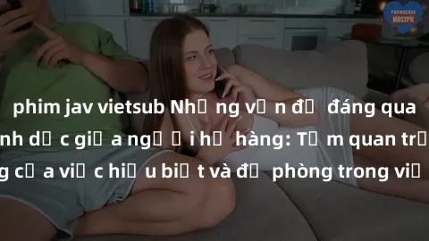 phim jav vietsub Những vấn đề đáng quan tâm về quan hệ tình dục giữa người họ hàng: Tầm quan trọng của việc hiểu biết và đề phòng trong việc tiếp xúc trong gia đình.