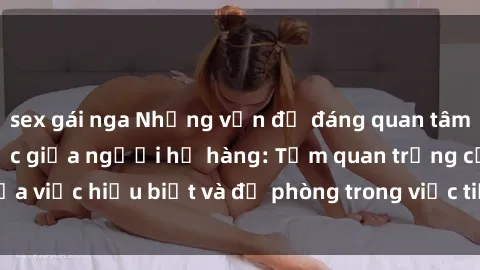 sex gái nga Những vấn đề đáng quan tâm về quan hệ tình dục giữa người họ hàng: Tầm quan trọng của việc hiểu biết và đề phòng trong việc tiếp xúc trong gia đình.