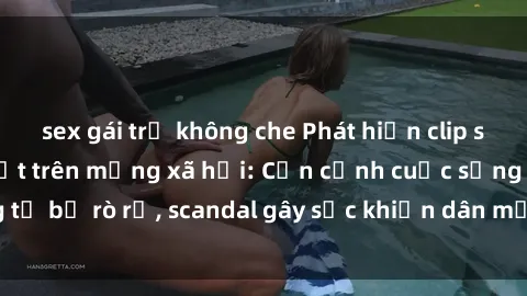 sex gái trẻ không che Phát hiện clip sex quay lén hot nhất trên mạng xã hội: Cận cảnh cuộc sống riêng tư bị rò rỉ, scandal gây sốc khiến dân mạng không khỏi bàng hoàng