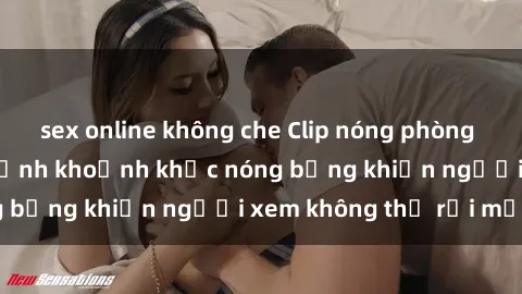 sex online không che Clip nóng phòng tắm gây sốt: Cận cảnh khoảnh khắc nóng bỏng khiến người xem không thể rời mắt