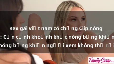 sex gái việt nam có chồng Clip nóng phòng tắm gây sốt: Cận cảnh khoảnh khắc nóng bỏng khiến người xem không thể rời mắt
