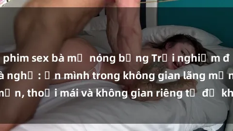 phim sex bà mẹ nóng bỏng Trải nghiệm độc đáo tại sex nhà nghỉ: ẩn mình trong không gian lãng mạn, thoải mái và không gian riêng tư để khuấy động tình ái.