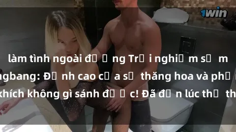 làm tình ngoài đường Trải nghiệm sự mới lạ với sex gangbang: Đỉnh cao của sự thăng hoa và phấn khích không gì sánh được! Đã đến lúc thử thách giới hạn của bạn!