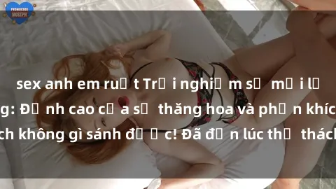 sex anh em ruột Trải nghiệm sự mới lạ với sex gangbang: Đỉnh cao của sự thăng hoa và phấn khích không gì sánh được! Đã đến lúc thử thách giới hạn của bạn!