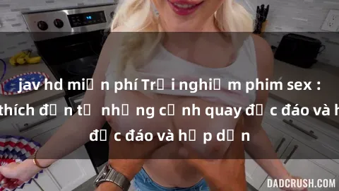 jav hd miễn phí Trải nghiệm phim sex : Sự kích thích đến từ những cảnh quay độc đáo và hấp dẫn