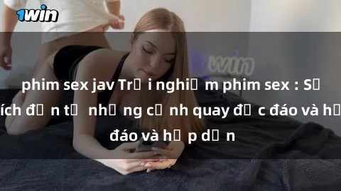 phim sex jav Trải nghiệm phim sex : Sự kích thích đến từ những cảnh quay độc đáo và hấp dẫn