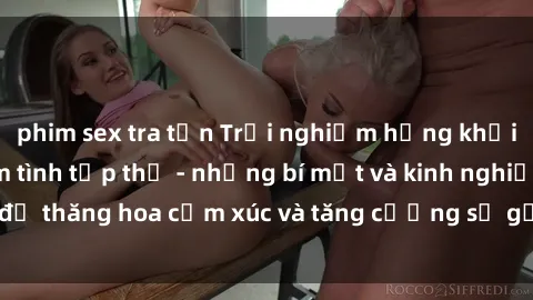 phim sex tra tấn Trải nghiệm hứng khởi cùng với việc làm tình tập thể - những bí mật và kinh nghiệm để thăng hoa cảm xúc và tăng cường sự gắn kết trong mối quan hệ
