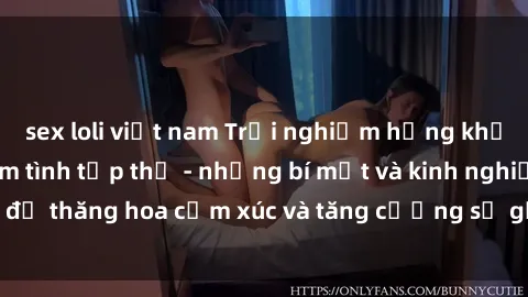 sex loli việt nam Trải nghiệm hứng khởi cùng với việc làm tình tập thể - những bí mật và kinh nghiệm để thăng hoa cảm xúc và tăng cường sự gắn kết trong mối quan hệ