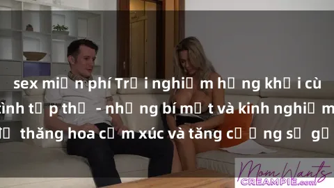 sex miễn phí Trải nghiệm hứng khởi cùng với việc làm tình tập thể - những bí mật và kinh nghiệm để thăng hoa cảm xúc và tăng cường sự gắn kết trong mối quan hệ