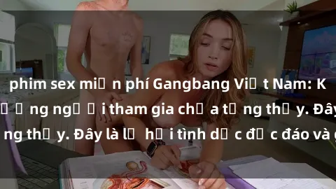 phim sex miễn phí Gangbang Việt Nam: Kỷ lục mới với số lượng người tham gia chưa từng thấy. Đây là lễ hội tình dục độc đáo và gây sốc.