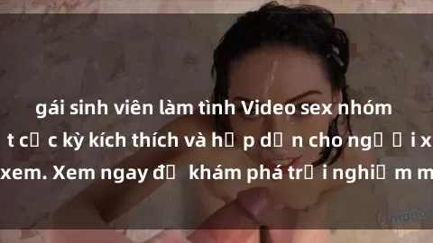 gái sinh viên làm tình Video sex nhóm không che mới nhất cực kỳ kích thích và hấp dẫn cho người xem. Xem ngay để khám phá trải nghiệm mới lạ và đầy bất ngờ!
