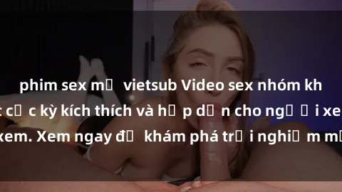 phim sex mỹ vietsub Video sex nhóm không che mới nhất cực kỳ kích thích và hấp dẫn cho người xem. Xem ngay để khám phá trải nghiệm mới lạ và đầy bất ngờ!