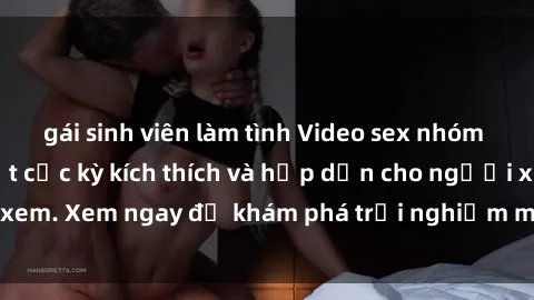 gái sinh viên làm tình Video sex nhóm không che mới nhất cực kỳ kích thích và hấp dẫn cho người xem. Xem ngay để khám phá trải nghiệm mới lạ và đầy bất ngờ!