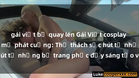 gái việt bị quay lén Gái Việt cosplay sexy khiến fan hâm mộ phát cuồng: Thử thách sức hút từ những bộ trang phục đầy sáng tạo và quyến rũ!