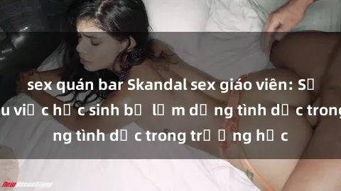 sex quán bar Skandal sex giáo viên: Sự thật đằng sau việc học sinh bị lạm dụng tình dục trong trường học