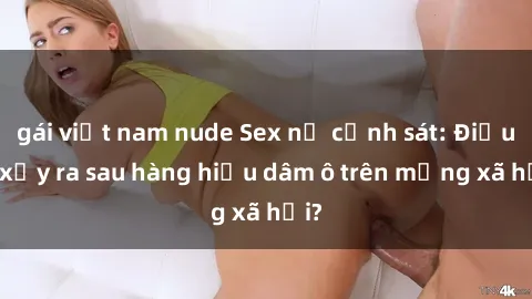 gái việt nam nude Sex nữ cảnh sát: Điều gì xảy ra sau hàng hiệu dâm ô trên mạng xã hội?