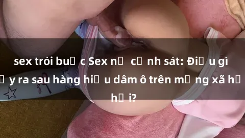 sex trói buộc Sex nữ cảnh sát: Điều gì xảy ra sau hàng hiệu dâm ô trên mạng xã hội?