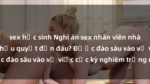 sex học sinh Nghi án sex nhân viên nhà hàng: Hậu quả và hậu quyết đến đâu? Được đào sâu vào vụ việc cực kỳ nghiêm trọng này.