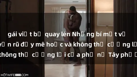 gái việt bị quay lén Những bí mật về sex gái Tây: Sự quyến rũ đầy mê hoặc và không thể cưỡng lại của phụ nữ Tây phương