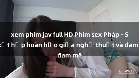 xem phim jav full HD Phim sex Pháp - Sự kết hợp hoàn hảo giữa nghệ thuật và đam mê