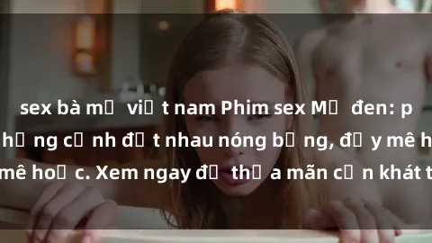 sex bà mẹ việt nam Phim sex Mỹ đen: phút mãnh liệt với những cảnh địt nhau nóng bỏng, đầy mê hoặc. Xem ngay để thỏa mãn cơn khát tình dục của bạn!