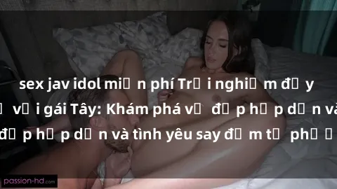 sex jav idol miễn phí Trải nghiệm đầy mới lạ khi quan hệ với gái Tây: Khám phá vẻ đẹp hấp dẫn và tình yêu say đắm từ phương Tây