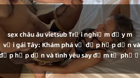 sex châu âu vietsub Trải nghiệm đầy mới lạ khi quan hệ với gái Tây: Khám phá vẻ đẹp hấp dẫn và tình yêu say đắm từ phương Tây