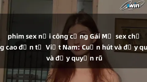 phim sex nơi công cộng Gái Mỹ sex chất lượng cao đến từ Việt Nam: Cuốn hút và đầy quyến rũ