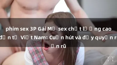 phim sex 3P Gái Mỹ sex chất lượng cao đến từ Việt Nam: Cuốn hút và đầy quyến rũ