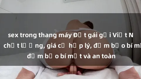 sex trong thang máy Đặt gái gọi Việt Nam: Dịch vụ chất lượng, giá cả hợp lý, đảm bảo bí mật và an toàn