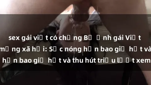 sex gái việt có chồng Bộ ảnh gái Việt Nam nude gây sốt mạng xã hội: Sắc nóng hơn bao giờ hết và thu hút triệu lượt xem
