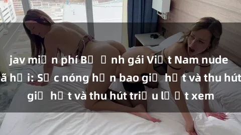jav miễn phí Bộ ảnh gái Việt Nam nude gây sốt mạng xã hội: Sắc nóng hơn bao giờ hết và thu hút triệu lượt xem