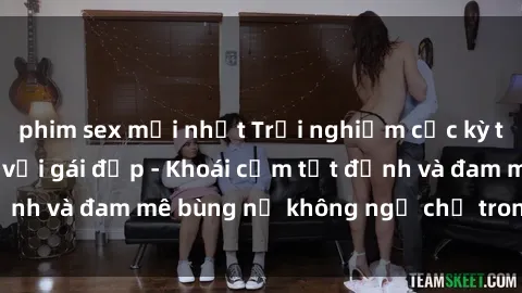 phim sex mới nhất Trải nghiệm cực kỳ thú vị khi làm tình với gái đẹp - Khoái cảm tột đỉnh và đam mê bùng nổ không ngờ chỉ trong một đêm!