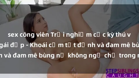 sex công viên Trải nghiệm cực kỳ thú vị khi làm tình với gái đẹp - Khoái cảm tột đỉnh và đam mê bùng nổ không ngờ chỉ trong một đêm!