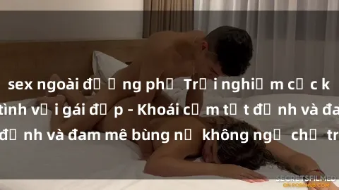 sex ngoài đường phố Trải nghiệm cực kỳ thú vị khi làm tình với gái đẹp - Khoái cảm tột đỉnh và đam mê bùng nổ không ngờ chỉ trong một đêm!