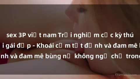 sex 3P việt nam Trải nghiệm cực kỳ thú vị khi làm tình với gái đẹp - Khoái cảm tột đỉnh và đam mê bùng nổ không ngờ chỉ trong một đêm!
